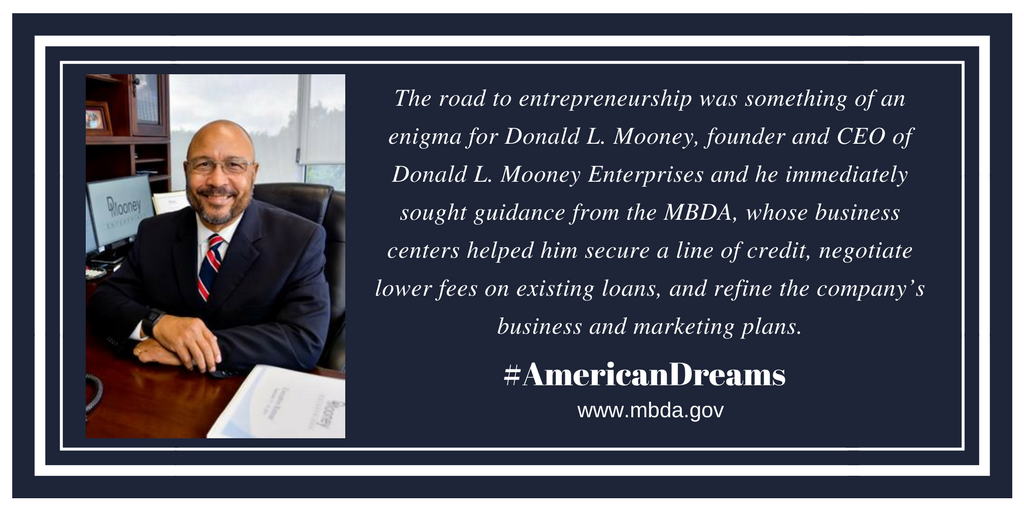 The road to entrepreneurship was something of an enigma for Donald L. Mooney, the founder, and CEO of Donald L. Mooney Enterprises and he immediately sought the guidance from the MBDA, whose business centers helped him secure a line of credit, negotiate lower fees on existing loans, and refine the company’s business and marketing plans.