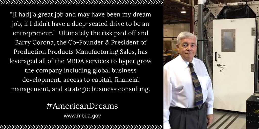 “[I had] a great job and may have been my dream job if I didn’t have a deep-seated drive to be an entrepreneur.”  Ultimately the risk paid off and Barry Corona, the Co-Founder &amp; President of Production Products Manufacturing Sales, has leveraged all of the MBDA services to hyper grow the company including global business development, access to capital, financial management, and strategic business consulting.