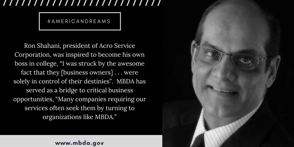 Ron Shahani, president of Acro Service Corporation, was inspired to become his own boss in college, “I was struck by the awesome fact that they [business owners] . . . were solely in control of their destinies”.  MBDA has served as a bridge to critical business opportunities, “Many companies requiring our services often seek them by turning to organizations like MBDA.” 