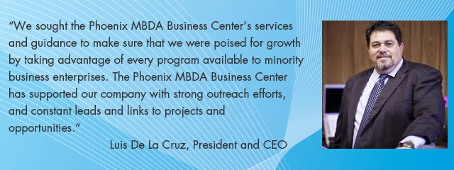 We sought the Phoenix MBDA Business Center's services and guidance to make sure that we were poised for growth by taking advantage of every program available to minority business enterprises. The Phoenix MBDA Business Center has supported our company with strong outreach efforts, and constant leads and links to projects and opportunities. Luis De La Cruz, President and CEO