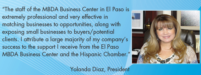 The staff of the MBDA Business Center in El Paso is extremely professional and very effective in matching businesses to opportunities, along with exposing small businesses to buyers/potential clients. I attribute a large majority of my company&#39;s success to the support I receive from the El Paso MBDA Business Center and the Hispanic Chamber.  Yolanda Diaz, President
