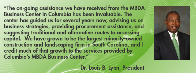 €œThe on-going assistance we have received from the MBDA Business Center in Columbia has been invaluable.  The Columbia MBDA Business Center has guided us for several years now, advising us on business strategies, providing procurement assistance, and suggesting traditional and alternative routes to accessing capital.  We have grown to be the largest minority-owned construction and landscaping firm in South Carolina, and I credit much of that growth to the services provided by Columbia's MBDA Business Center.€ Dr. Louis B. Lynn, President