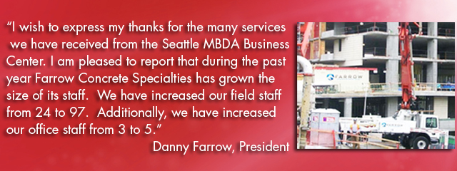 I wish to express my thanks for the many services we have received from the Seattle MBDA Business Center. I am pleased to report that during the past year Farrow Concrete Specialties has grown the size of its staff.  We have increased our field staff from 24 to 97.  Additionally, we have increased our office staff from 3 to 5.€ Danny Farrow, President