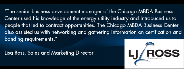 Quote - The senior business development manager of the Chicago MBDA Business Center used his knowledge of the energy utility industry and introduced us to people that led to contract opportunities. The Chicago MBDA Business Center also assisted us with networking and gathering information on certification and bonding requirements.€ Lisa Ross, Sales and Marketing Director