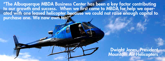 Quote - The Albuquerque MBDA Business Center has been a key factor contributing to our growth and success.  When we first came to MBDA for help we operated with one leased helicopter because we could not raise enough capital to purchase one. We now own ten! Dwight Jones, President - Mountain Air Helicopters€ Lisa Ross, Sales and Marketing Director