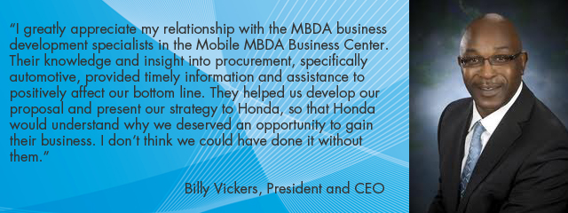 €œI greatly appreciate my relationship with the MBDA business development specialists in the Mobile MBDA Business Center.  Their knowledge and insight into procurement, specifically automotive, provided timely information and assistance to positively affect our bottom line. They helped us develop our proposal and present our strategy to Honda, so that Honda would understand why we deserved an opportunity to gain their business. I don't think we could have done it without them.€ Billy Vickers, President and CEO