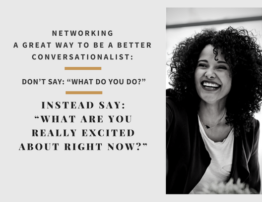 A great way to be a better conversationalist: Don’t say: “What do you do?” Instead say: “What are you really excited about right now?”